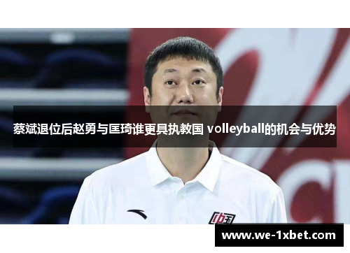 蔡斌退位后赵勇与匡琦谁更具执教国 volleyball的机会与优势