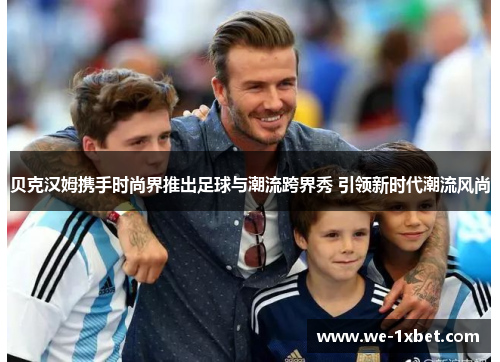 贝克汉姆携手时尚界推出足球与潮流跨界秀 引领新时代潮流风尚