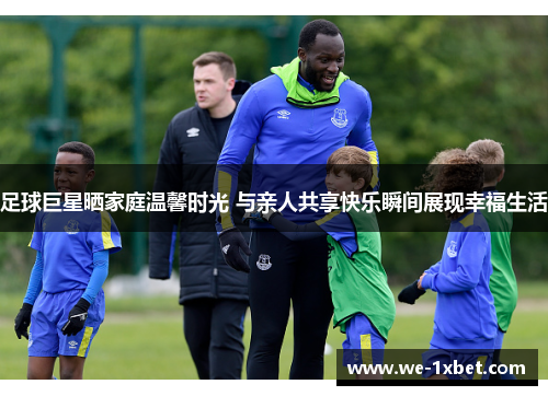 足球巨星晒家庭温馨时光 与亲人共享快乐瞬间展现幸福生活