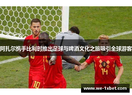 阿扎尔携手比利时推出足球与啤酒文化之旅吸引全球游客 阿扎尔携手比利时推出足球与啤酒文化之旅吸引全球游客